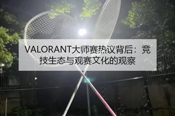 VALORANT大师赛热议背后：竞技生态与观赛文化的观察